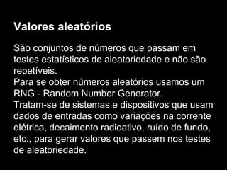 Valores aleatórios
São conjuntos de números que passam em
testes estatísticos de aleatoriedade e não são
repetíveis.
Para se obter números aleatórios usamos um
RNG - Random Number Generator.
Tratam-se de sistemas e dispositivos que usam
dados de entradas como variações na corrente
elétrica, decaimento radioativo, ruído de fundo,
etc., para gerar valores que passem nos testes
de aleatoriedade.
 