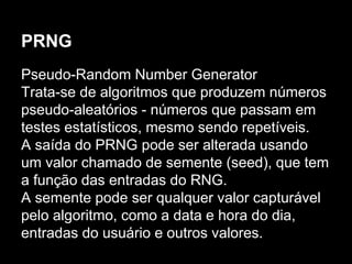 PRNG
Pseudo-Random Number Generator
Trata-se de algoritmos que produzem números
pseudo-aleatórios - números que passam em
testes estatísticos, mesmo sendo repetíveis.
A saída do PRNG pode ser alterada usando
um valor chamado de semente (seed), que tem
a função das entradas do RNG.
A semente pode ser qualquer valor capturável
pelo algoritmo, como a data e hora do dia,
entradas do usuário e outros valores.
 