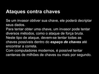 Ataques contra chaves
Se um invasor obtiver sua chave, ele poderá decriptar
seus dados.
Para tentar obter uma chave, um invasor pode tentar
diversos métodos, como o ataque de força bruta.
Neste tipo de ataque, devem-se tentar todas as
chaves possíveis dentro do espaço de chaves até
encontrar a correta.
Com computadores modernos, é possível tentar
centenas de milhões de chaves ou mais por segundo.
 