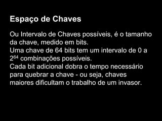 Espaço de Chaves
Ou Intervalo de Chaves possíveis, é o tamanho
da chave, medido em bits.
Uma chave de 64 bits tem um intervalo de 0 a
264 combinações possíveis.
Cada bit adicional dobra o tempo necessário
para quebrar a chave - ou seja, chaves
maiores dificultam o trabalho de um invasor.
 