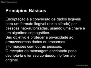 Princípios Básicos
Encriptação é a conversão de dados legíveis
para um formato ilegível (texto cifrado) por
pessoas não-autorizadas, usando uma chave e
um algoritmo criptográfico.
Seu objetivo é proteger a privacidade ao
armazenarmos dados ou trocarmos
informações com outras pessoas.
O receptor da mensagem encriptada pode
decriptá-la e ler seu conteúdo, no formato
original.
Bóson Treinamentos
Fábio dos Reis
 