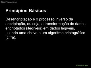 Princípios Básicos
Desencriptação é o processo inverso da
encriptação, ou seja, a transformação de dados
encriptados (ilegíveis) em dados legíveis,
usando uma chave e um algoritmo criptográfico
(cifra).
Bóson Treinamentos
Fábio dos Reis
 