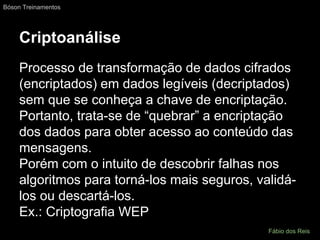 Criptoanálise
Processo de transformação de dados cifrados
(encriptados) em dados legíveis (decriptados)
sem que se conheça a chave de encriptação.
Portanto, trata-se de “quebrar” a encriptação
dos dados para obter acesso ao conteúdo das
mensagens.
Porém com o intuito de descobrir falhas nos
algoritmos para torná-los mais seguros, validá-
los ou descartá-los.
Ex.: Criptografia WEP
Bóson Treinamentos
Fábio dos Reis
 