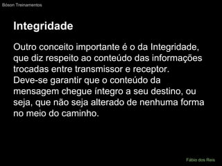 Integridade
Outro conceito importante é o da Integridade,
que diz respeito ao conteúdo das informações
trocadas entre transmissor e receptor.
Deve-se garantir que o conteúdo da
mensagem chegue íntegro a seu destino, ou
seja, que não seja alterado de nenhuma forma
no meio do caminho.
Bóson Treinamentos
Fábio dos Reis
 