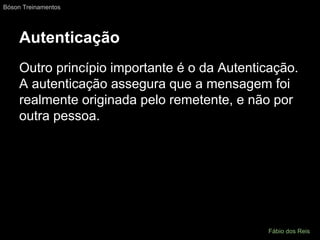 Autenticação
Outro princípio importante é o da Autenticação.
A autenticação assegura que a mensagem foi
realmente originada pelo remetente, e não por
outra pessoa.
Bóson Treinamentos
Fábio dos Reis
 