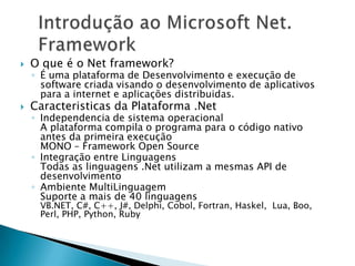    O que é o Net framework?
    ◦ É uma plataforma de Desenvolvimento e execução de
      software criada visando o desenvolvimento de aplicativos
      para a internet e aplicações distribuidas.
   Caracteristicas da Plataforma .Net
    ◦ Independencia de sistema operacional
      A plataforma compila o programa para o código nativo
      antes da primeira execução
      MONO – Framework Open Source
    ◦ Integração entre Linguagens
      Todas as linguagens .Net utilizam a mesmas API de
      desenvolvimento
    ◦ Ambiente MultiLinguagem
      Suporte a mais de 40 linguagens
     VB.NET, C#, C++, J#, Delphi, Cobol, Fortran, Haskel, Lua, Boo,
     Perl, PHP, Python, Ruby
 