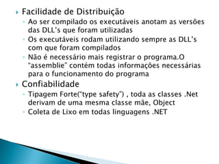    Facilidade de Distribuição
    ◦ Ao ser compilado os executáveis anotam as versões
      das DLL’s que foram utilizadas
    ◦ Os executáveis rodam utilizando sempre as DLL’s
      com que foram compilados
    ◦ Não é necessário mais registrar o programa.O
      “assemblie” contém todas informações necessárias
      para o funcionamento do programa
   Confiabilidade
    ◦ Tipagem Forte(“type safety”) , toda as classes .Net
      derivam de uma mesma classe mãe, Object
    ◦ Coleta de Lixo em todas linguagens .NET
 