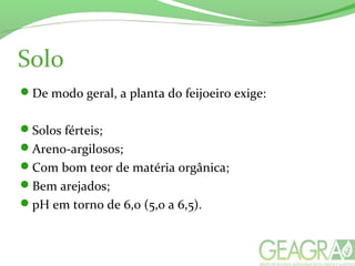 Solo
De modo geral, a planta do feijoeiro exige:
Solos férteis;
Areno-argilosos;
Com bom teor de matéria orgânica;
Bem arejados;
pH em torno de 6,0 (5,0 a 6,5).
 
