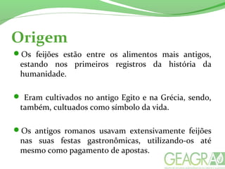 Origem
Os feijões estão entre os alimentos mais antigos,
estando nos primeiros registros da história da
humanidade.
 Eram cultivados no antigo Egito e na Grécia, sendo,
também, cultuados como símbolo da vida.
Os antigos romanos usavam extensivamente feijões
nas suas festas gastronômicas, utilizando-os até
mesmo como pagamento de apostas.
 