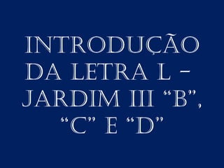 INTRODUÇÃO
DA LETRA L -
JARDIM III “B”,
  “C” E “D”
 