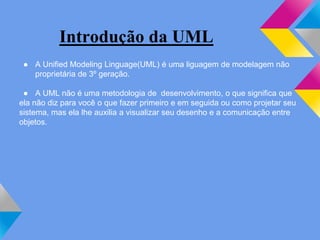 Introdução da UML
● A Unified Modeling Linguage(UML) é uma liguagem de modelagem não
proprietária de 3º geração.
● A UML não é uma metodologia de desenvolvimento, o que significa que
ela não diz para você o que fazer primeiro e em seguida ou como projetar seu
sistema, mas ela lhe auxilia a visualizar seu desenho e a comunicação entre
objetos.
 