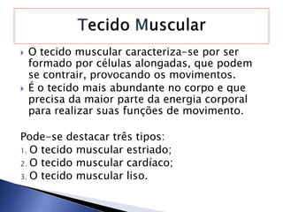 O tecido muscular caracteriza-se por ser
formado por células alongadas, que podem
se contrair, provocando os movimentos.
 É o tecido mais abundante no corpo e que
precisa da maior parte da energia corporal
para realizar suas funções de movimento.
Pode-se destacar três tipos:
1. O tecido muscular estriado;
2. O tecido muscular cardíaco;
3. O tecido muscular liso.
 
