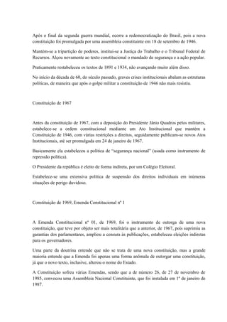 Após o final da segunda guerra mundial, ocorre a redemocratização do Brasil, pois a nova 
constituição foi promulgada por uma assembleia constituinte em 18 de setembro de 1946. 
Mantém-se a tripartição de poderes, institui-se a Justiça do Trabalho e o Tribunal Federal de 
Recursos. Alçou novamente ao texto constitucional o mandado de segurança e a ação popular. 
Praticamente restabeleceu os textos de 1891 e 1934, não avançando muito além disso. 
No início da década de 60, do século passado, graves crises institucionais abalam as estruturas 
políticas, de maneira que após o golpe militar a constituição de 1946 não mais resistiu. 
Constituição de 1967 
Antes da constituição de 1967, com a deposição do Presidente Jânio Quadros pelos militares, 
estabelece-se a ordem constitucional mediante um Ato Institucional que mantém a 
Constituição de 1946, com várias restrições a direitos, seguidamente publicam-se novos Atos 
Institucionais, até ser promulgada em 24 de janeiro de 1967. 
Basicamente ela estabeleceu a política de “segurança nacional” (usada como instrumento de 
repressão política). 
O Presidente da república é eleito de forma indireta, por um Colégio Eleitoral. 
Estabelece-se uma extensiva política de suspensão dos direitos individuais em inúmeras 
situações de perigo duvidoso. 
Constituição de 1969, Emenda Constitucional nº 1 
A Emenda Constitucional nº 01, de 1969, foi o instrumento de outorga de uma nova 
constituição, que teve por objeto ser mais totalitária que a anterior, de 1967, pois suprimiu as 
garantias dos parlamentares, ampliou a censura às publicações, estabeleceu eleições indiretas 
para os governadores. 
Uma parte da doutrina entende que não se trata de uma nova constituição, mas a grande 
maioria entende que a Emenda foi apenas uma forma anômala de outorgar uma constituição, 
já que o novo texto, inclusive, alterou o nome do Estado. 
A Constituição sofreu várias Emendas, sendo que a de número 26, de 27 de novembro de 
1985, convocou uma Assembleia Nacional Constituinte, que foi instalada em 1º de janeiro de 
1987. 
 