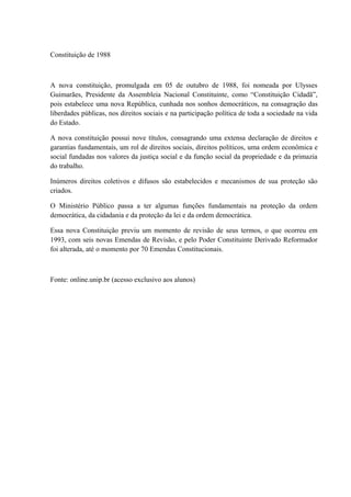 Constituição de 1988 
A nova constituição, promulgada em 05 de outubro de 1988, foi nomeada por Ulysses 
Guimarães, Presidente da Assembleia Nacional Constituinte, como “Constituição Cidadã”, 
pois estabelece uma nova República, cunhada nos sonhos democráticos, na consagração das 
liberdades públicas, nos direitos sociais e na participação política de toda a sociedade na vida 
do Estado. 
A nova constituição possui nove títulos, consagrando uma extensa declaração de direitos e 
garantias fundamentais, um rol de direitos sociais, direitos políticos, uma ordem econômica e 
social fundadas nos valores da justiça social e da função social da propriedade e da primazia 
do trabalho. 
Inúmeros direitos coletivos e difusos são estabelecidos e mecanismos de sua proteção são 
criados. 
O Ministério Público passa a ter algumas funções fundamentais na proteção da ordem 
democrática, da cidadania e da proteção da lei e da ordem democrática. 
Essa nova Constituição previu um momento de revisão de seus termos, o que ocorreu em 
1993, com seis novas Emendas de Revisão, e pelo Poder Constituinte Derivado Reformador 
foi alterada, até o momento por 70 Emendas Constitucionais. 
Fonte: online.unip.br (acesso exclusivo aos alunos) 
