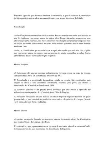 hipotética (que diz que devemos obedecer à constituição e que dá validade à constituição 
jurídico-positiva), esta sendo a norma positiva suprema, a mais alta norma do Estado. 
Classificação 
A classificação das constituições não é exaustiva. Procura atender com maior proximidade ao 
que é exigido nos concursos e exame de ordem, além do que, não existe propriamente uma 
classificação certa ou errada, mas busca-se com as classificações compreender um pouco mais 
do objeto de estudo, observando-o da forma mais analítica possível e sob os mais diversos 
pontos de vista. 
Assim, as classificações que se estabelecem a seguir são aquelas que mais têm sido exigidas 
nos concursos e exame de ordem e que, certamente, irá ajudar o candidato a melhor fixar o 
entendimento do que é uma constituição. Vejamos: 
Quanto á origem 
a) Outorgadas: são aquelas impostas unilateralmente por uma pessoa ou grupo de pessoas, 
sem consulta ao povo. Ex. Constituição Brasileira de 1967. 
b) Promulgada: é a constituição democrática, votada ou popular. São constituições cuja 
origem se atavia a uma assembleia constituinte, escolhida pelo povo, que elabora a 
constituição. Ex. Constituição Brasileira de 1988. 
c) Cesarista: constitui-se em projeto prévio elaborado por uma pessoa e aprovado por 
referendo (consulta popular). Ex. Constituição do Chile de Pinochet. 
d) Pactuadas: são aquelas em que mais de um titular do poder originário realizam um pacto 
para estabelecer uma constituição, geralmente entre realeza e legislativo). Ex. Magna Carta de 
1215 entre João Sem Terra e os Barões. 
Quanto á forma 
a) escritas: são aquelas formadas por um único texto ou documento solene. Ex. Constituição 
dos Estados Unidos da América e do Brasil. 
b) costumeiras: suas regras encontram-se em mais de um texto, não solene nem codificado, 
formadas através dos usos e costumes. Ex. Constituição da Inglaterra. 
 