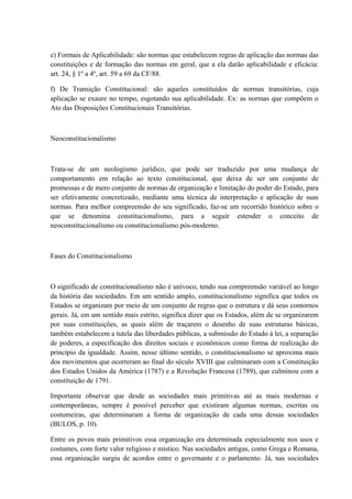 e) Formais de Aplicabilidade: são normas que estabelecem regras de aplicação das normas das 
constituições e de formação das normas em geral, que a ela darão aplicabilidade e eficácia: 
art. 24, § 1º a 4º, art. 59 a 69 da CF/88. 
f) De Transição Constitucional: são aqueles constituídos de normas transitórias, cuja 
aplicação se exaure no tempo, esgotando sua aplicabilidade. Ex: as normas que compõem o 
Ato das Disposições Constitucionais Transitórias. 
Neoconstitucionalismo 
Trata-se de um neologismo jurídico, que pode ser traduzido por uma mudança de 
comportamento em relação ao texto constitucional, que deixa de ser um conjunto de 
promessas e de mero conjunto de normas de organização e limitação do poder do Estado, para 
ser efetivamente concretizado, mediante uma técnica de interpretação e aplicação de suas 
normas. Para melhor compreensão do seu significado, faz-se um recorrido histórico sobre o 
que se denomina constitucionalismo, para a seguir estender o conceito de 
neoconstitucionalismo ou constitucionalismo pós-moderno. 
Fases do Constitucionalismo 
O significado de constitucionalismo não é unívoco, tendo sua compreensão variável ao longo 
da história das sociedades. Em um sentido amplo, constitucionalismo significa que todos os 
Estados se organizam por meio de um conjunto de regras que o estrutura e dá seus contornos 
gerais. Já, em um sentido mais estrito, significa dizer que os Estados, além de se organizarem 
por suas constituições, as quais além de traçarem o desenho de suas estruturas básicas, 
também estabelecem a tutela das liberdades públicas, a submissão do Estado à lei, a separação 
de poderes, a especificação dos direitos sociais e econômicos como forma de realização do 
princípio da igualdade. Assim, nesse último sentido, o constitucionalismo se aproxima mais 
dos movimentos que ocorreram ao final do século XVIII que culminaram com a Constituição 
dos Estados Unidos da América (1787) e a Revolução Francesa (1789), que culminou com a 
constituição de 1791. 
Importante observar que desde as sociedades mais primitivas até as mais modernas e 
contemporâneas, sempre é possível perceber que existiram algumas normas, escritas ou 
costumeiras, que determinaram a forma de organização de cada uma dessas sociedades 
(BULOS, p. 10). 
Entre os povos mais primitivos essa organização era determinada especialmente nos usos e 
costumes, com forte valor religioso e místico. Nas sociedades antigas, como Grega e Romana, 
essa organização surgiu de acordos entre o governante e o parlamento. Já, nas sociedades 
 