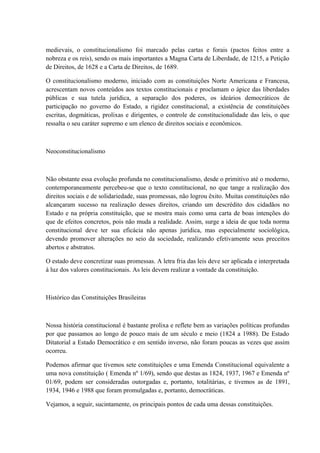 medievais, o constitucionalismo foi marcado pelas cartas e forais (pactos feitos entre a 
nobreza e os reis), sendo os mais importantes a Magna Carta de Liberdade, de 1215, a Petição 
de Direitos, de 1628 e a Carta de Direitos, de 1689. 
O constitucionalismo moderno, iniciado com as constituições Norte Americana e Francesa, 
acrescentam novos conteúdos aos textos constitucionais e proclamam o ápice das liberdades 
públicas e sua tutela jurídica, a separação dos poderes, os ideários democráticos de 
participação no governo do Estado, a rigidez constitucional, a existência de constituições 
escritas, dogmáticas, prolixas e dirigentes, o controle de constitucionalidade das leis, o que 
ressalta o seu caráter supremo e um elenco de direitos sociais e econômicos. 
Neoconstitucionalismo 
Não obstante essa evolução profunda no constitucionalismo, desde o primitivo até o moderno, 
contemporaneamente percebeu-se que o texto constitucional, no que tange a realização dos 
direitos sociais e de solidariedade, suas promessas, não logrou êxito. Muitas constituições não 
alcançaram sucesso na realização desses direitos, criando um descrédito dos cidadãos no 
Estado e na própria constituição, que se mostra mais como uma carta de boas intenções do 
que de efeitos concretos, pois não muda a realidade. Assim, surge a ideia de que toda norma 
constitucional deve ter sua eficácia não apenas jurídica, mas especialmente sociológica, 
devendo promover alterações no seio da sociedade, realizando efetivamente seus preceitos 
abertos e abstratos. 
O estado deve concretizar suas promessas. A letra fria das leis deve ser aplicada e interpretada 
à luz dos valores constitucionais. As leis devem realizar a vontade da constituição. 
Histórico das Constituições Brasileiras 
Nossa história constitucional é bastante prolixa e reflete bem as variações políticas profundas 
por que passamos ao longo de pouco mais de um século e meio (1824 a 1988). De Estado 
Ditatorial a Estado Democrático e em sentido inverso, não foram poucas as vezes que assim 
ocorreu. 
Podemos afirmar que tivemos sete constituições e uma Emenda Constitucional equivalente a 
uma nova constituição ( Emenda nº 1/69), sendo que destas as 1824, 1937, 1967 e Emenda nº 
01/69, podem ser consideradas outorgadas e, portanto, totalitárias, e tivemos as de 1891, 
1934, 1946 e 1988 que foram promulgadas e, portanto, democráticas. 
Vejamos, a seguir, sucintamente, os principais pontos de cada uma dessas constituições. 
 