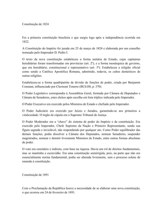 Constituição de 1824 
Foi a primeira constituição brasileira e que surgiu logo após a independência ocorrida em 
1822. 
A Constituição do Império foi jurada em 25 de março de 1824 e elaborada por um conselho 
nomeado pelo Imperador D. Pedro I. 
O texto da nova constituição estabeleceu a forma unitária de Estado, cujas capitanias 
hereditárias foram transformadas em províncias (art. 2º), e a forma monárquica de governo, 
que era hereditário, constitucional e representativo (art. 3º). Estabeleceu a religião oficial 
como sendo a Católica Apostólica Romana, admitindo, todavia, os cultos domésticos de 
outras religiões. 
Estabeleceu-se a forma quadripartite de divisão de funções de poder, criada por Benjamin 
Constant, influenciado por Clermont Tonerre (BULOS, p. 370). 
O Poder Legislativo correspondia à Assembleia Geral, formada por Câmara de Deputados e 
Câmara de Senadores, estes eleitos após escolha em lista tríplice indicada pelo Imperador. 
O Poder Executivo era exercido pelos Ministros de Estado e chefiado pelo Imperador. 
O Poder Judiciário era exercido por Juízes e Jurados, garantindo-se aos primeiros a 
vitaliciedade. O órgão de cúpula era o Supremo Tribunal de Justiça. 
O Poder Moderador era a “chave” do sistema de poder do Império e da constituição. Era 
exercido pelo Imperador, Chefe Supremo da Nação e Primeiro Representante, sendo sua 
figura sagrada e inviolável, não respondendo por qualquer ato. Como Poder equilibrador das 
demais funções, podia dissolver a Câmara dos Deputados, nomear Senadores, suspender 
magistrados, nomear e demitir livremente Ministros de Estado, entre outras formas absolutas 
de poder. 
O voto era censitário e indireto, com base na riqueza. Havia um rol de direitos fundamentais, 
mas se mantinha a escravidão. Era uma constituição semirrígida, pois, na parte que não era 
essencialmente norma fundamental, podia ser alterada livremente, sem o processo solene de 
emenda à constituição. 
Constituição de 1891 
Com a Proclamação da República houve a necessidade de se elaborar uma nova constituição, 
o que ocorreu em 24 de fevereiro de 1891. 
 