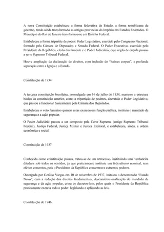 A nova Constituição estabeleceu a forma federativa de Estado, a forma republicana de 
governo, tendo ainda transformado as antigas províncias do Império em Estados Federados. O 
Município do Rio de Janeiro transformou-se em Distrito Federal. 
Estabeleceu a forma tripartite de poder: Poder Legislativo, exercido pelo Congresso Nacional, 
formado pela Câmara de Deputados e Senado Federal. O Poder Executivo, exercido pelo 
Presidente da República, eleito diretamente e o Poder Judiciário, cujo órgão de cúpula passou 
a ser o Supremo Tribunal Federal. 
Houve ampliação da declaração de direitos, com inclusão do “habeas corpus”, e profunda 
separação entre a Igreja e o Estado. 
Constituição de 1934 
A terceira constituição brasileira, promulgada em 16 de julho de 1934, manteve a estrutura 
básica da constituição anterior, como a tripartição de poderes, alterando o Poder Legislativo, 
que passou a funcionar basicamente pela Câmara dos Deputados. 
Estabeleceu o voto feminino quando estas exercessem função pública, instituiu o mandado de 
segurança e a ação popular. 
O Poder Judiciário passou a ser composto pela Corte Suprema (antigo Supremo Tribunal 
Federal), Justiça Federal, Justiça Militar e Justiça Eleitoral, e estabeleceu, ainda, a ordem 
econômica e social. 
Constituição de 1937 
Conhecida como constituição polaca, tratou-se de um retrocesso, instituindo uma verdadeira 
ditadura sob todos os sentidos, já que praticamente instituiu um federalismo nominal, sem 
efeitos concretos, pois o Presidente da República concentrava extremos poderes. 
Outorgada por Getúlio Vargas em 10 de novembro de 1937, instalou o denominado “Estado 
Novo”, com a redução dos direitos fundamentais, desconstitucionalização do mandado de 
segurança e da ação popular, criou os decretos-leis, pelos quais o Presidente da República 
praticamente exercia todo o poder, legislando e aplicando as leis. 
Constituição de 1946 
 