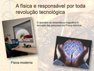 A física e responsável por toda
revolução tecnológica
O aparelho de ressonância magnética é
derivado das pesquisas em Física Atômica
Física moderna
 