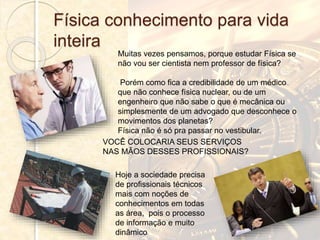 Física conhecimento para vida
inteira
Muitas vezes pensamos, porque estudar Física se
não vou ser cientista nem professor de física?
Porém como fica a credibilidade de um médico
que não conhece física nuclear, ou de um
engenheiro que não sabe o que é mecânica ou
simplesmente de um advogado que desconhece o
movimentos dos planetas?
Física não é só pra passar no vestibular.
VOCÊ COLOCARIA SEUS SERVIÇOS
NAS MÃOS DESSES PROFISSIONAIS?
Hoje a sociedade precisa
de profissionais técnicos
mais com noções de
conhecimentos em todas
as área, pois o processo
de informação e muito
dinâmico
 