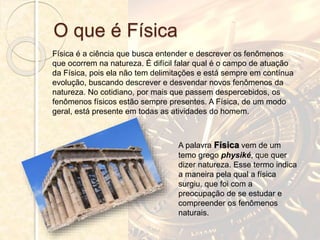 O que é Física
Física é a ciência que busca entender e descrever os fenômenos
que ocorrem na natureza. É difícil falar qual é o campo de atuação
da Física, pois ela não tem delimitações e está sempre em contínua
evolução, buscando descrever e desvendar novos fenômenos da
natureza. No cotidiano, por mais que passem despercebidos, os
fenômenos físicos estão sempre presentes. A Física, de um modo
geral, está presente em todas as atividades do homem.
A palavra Física vem de um
temo grego physiké, que quer
dizer natureza. Esse termo indica
a maneira pela qual a física
surgiu, que foi com a
preocupação de se estudar e
compreender os fenômenos
naturais.
 