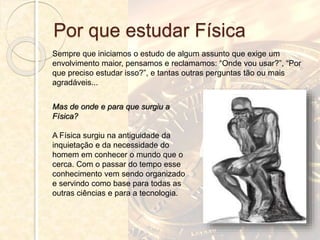 Por que estudar Física
Sempre que iniciamos o estudo de algum assunto que exige um
envolvimento maior, pensamos e reclamamos: “Onde vou usar?”, “Por
que preciso estudar isso?”, e tantas outras perguntas tão ou mais
agradáveis...
Mas de onde e para que surgiu a
Física?
A Física surgiu na antiguidade da
inquietação e da necessidade do
homem em conhecer o mundo que o
cerca. Com o passar do tempo esse
conhecimento vem sendo organizado
e servindo como base para todas as
outras ciências e para a tecnologia.
 