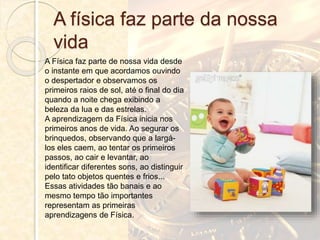 A física faz parte da nossa
vida
A Física faz parte de nossa vida desde
o instante em que acordamos ouvindo
o despertador e observamos os
primeiros raios de sol, até o final do dia
quando a noite chega exibindo a
beleza da lua e das estrelas.
A aprendizagem da Física inicia nos
primeiros anos de vida. Ao segurar os
brinquedos, observando que a largá-
los eles caem, ao tentar os primeiros
passos, ao cair e levantar, ao
identificar diferentes sons, ao distinguir
pelo tato objetos quentes e frios...
Essas atividades tão banais e ao
mesmo tempo tão importantes
representam as primeiras
aprendizagens de Física.
 