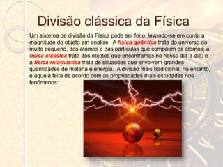 Divisão clássica da Física
Um sistema de divisão da Física pode ser feito, levando-se em conta a
magnitude do objeto em analise. A física quântica trata do universo do
muito pequeno, dos átomos e das partículas que compõem os átomos; a
física clássica trata dos objetos que encontramos no nosso dia-a-dia; e
a física relativística trata de situações que envolvem grandes
quantidades de matéria e energia. A divisão mais tradicional, no entanto,
e aquela feita de acordo com as propriedades mais estudadas nos
fenômenos:
 