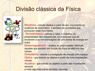 Divisão clássica da Física
Mecânica - estuda objetos a partir de seu movimento ou
ausência de movimento, e também as condições que
provocam esse movimento
Termodinâmica - estuda o calor, o trabalho, as
propriedades das substancias, os processos que as
envolvem e as transformações de uma forma de energia em
outra
Eletromagnetismo - analisa as propriedades elétricas,
aquelas que existem em função do fluxo de elétrons nos
corpos
Ondulatoria - estuda a propagação de energia pelo espaço
Optica - que estuda os objetos a partir de suas impressões
visuais
Acustica - que estuda os objetos a partir das impressões
sonoras
e mais algumas outras divisões menores.
 
