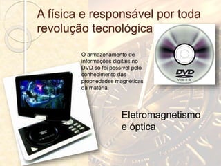 A física e responsável por toda
revolução tecnológica
O armazenamento de
informações digitais no
DVD só foi possível pelo
conhecimento das
propriedades magnéticas
da matéria.
Eletromagnetismo
e óptica
 