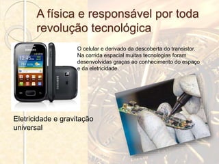 A física e responsável por toda
revolução tecnológica
O celular e derivado da descoberta do transistor.
Na corrida espacial muitas tecnologias foram
desenvolvidas graças ao conhecimento do espaço
e da eletricidade.
Eletricidade e gravitação
universal
 