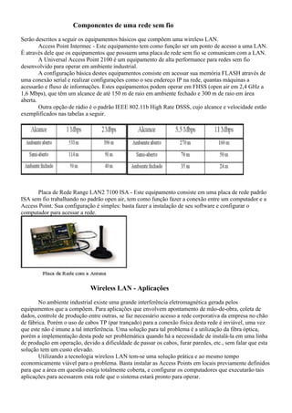 Componentes de uma rede sem fio
Serão descritos a seguir os equipamentos básicos que compõem uma wireless LAN.
Access Point Intermec - Este equipamento tem como função ser um ponto de acesso a uma LAN.
É através dele que os equipamentos que possuem uma placa de rede sem fio se comunicam com a LAN.
A Universal Access Point 2100 é um equipamento de alta performance para redes sem fio
desenvolvido para operar em ambiente industrial.
A configuração básica destes equipamentos consiste em acessar sua memória FLASH através de
uma conexão serial e realizar configurações como o seu endereço IP na rede, quantas máquinas a
acessarão e fluxo de informações. Estes equipamentos podem operar em FHSS (open air em 2,4 GHz a
1,6 Mbps), que têm um alcance de até 150 m de raio em ambiente fechado e 300 m de raio em área
aberta.
Outra opção de rádio é o padrão IEEE 802.11b High Rate DSSS, cujo alcance e velocidade estão
exemplificados nas tabelas a seguir.
Placa de Rede Range LAN2 7100 ISA - Este equipamento consiste em uma placa de rede padrão
ISA sem fio trabalhando no padrão open air, tem como função fazer a conexão entre um computador e a
Access Point. Sua configuração é simples: basta fazer a instalação de seu software e configurar o
computador para acessar a rede.
Wireless LAN - Aplicações
No ambiente industrial existe uma grande interferência eletromagnética gerada pelos
equipamentos que a compõem. Para aplicações que envolvem apontamento de mão-de-obra, coleta de
dados, controle de produção entre outras, se faz necessário acesso a rede corporativa da empresa no chão
de fábrica. Porém o uso de cabos TP (par trançado) para a conexão física desta rede é inviável, uma vez
que este não é imune a tal interferência. Uma solução para tal problema é a utilização da fibra óptica,
porém a implementação desta pode ser problemática quando há a necessidade de instalá-la em uma linha
de produção em operação, devido a dificuldade de passar os cabos, furar paredes, etc., sem falar que esta
solução tem um custo elevado.
Utilizando a tecnologia wireless LAN tem-se uma solução prática e ao mesmo tempo
economicamente viável para o problema. Basta instalar as Access Points em locais previamente definidos
para que a área em questão esteja totalmente coberta, e configurar os computadores que executarão tais
aplicações para acessarem esta rede que o sistema estará pronto para operar.
 