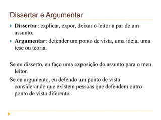 Dissertar e Argumentar
 Dissertar: explicar, expor, deixar o leitor a par de um
assunto.
 Argumentar: defender um ponto de vista, uma ideia, uma
tese ou teoria.
Se eu disserto, eu faço uma exposição do assunto para o meu
leitor.
Se eu argumento, eu defendo um ponto de vista
considerando que existem pessoas que defendem outro
ponto de vista diferente.
 