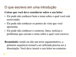 O que escrevo em uma introdução
Coisas que você deve considerar sobre o seu leitor
 Ele pode não conhecer bem o tema sobre o qual você está
escrevendo;
 Ele pode não conhecer os pontos de vista que você
apresenta;
 Ele pode não conhecer o contexto, fatos, notícias e
problemas que cercam o tema sobre o qual você escreve.
Resumindo: sendo ou não um texto argumentativo, a
primeira sequência textual a ser utilizada precisa ser a
dissertação. Você deve inserir o seu leitor no contexto.
 