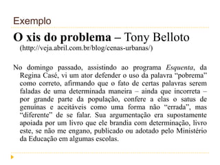 Exemplo
O xis do problema – Tony Belloto
(http://veja.abril.com.br/blog/cenas-urbanas/)
No domingo passado, assistindo ao programa Esquenta, da
Regina Casé, vi um ator defender o uso da palavra “pobrema”
como correto, afirmando que o fato de certas palavras serem
faladas de uma determinada maneira – ainda que incorreta –
por grande parte da população, confere a elas o satus de
genuínas e aceitáveis como uma forma não “errada”, mas
“diferente” de se falar. Sua argumentação era supostamente
apoiada por um livro que ele brandia com determinação, livro
este, se não me engano, publicado ou adotado pelo Ministério
da Educação em algumas escolas.
 