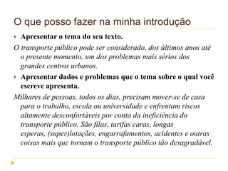 O que posso fazer na minha introdução
 Apresentar o tema do seu texto.
O transporte público pode ser considerado, dos últimos anos até
o presente momento, um dos problemas mais sérios dos
grandes centros urbanos.
 Apresentar dados e problemas que o tema sobre o qual você
escreve apresenta.
Milhares de pessoas, todos os dias, precisam mover-se de casa
para o trabalho, escola ou universidade e enfrentam riscos
altamente desconfortáveis por conta da ineficiência do
transporte público. São filas, tarifas caras, longas
esperas, (super)lotações, engarrafamentos, acidentes e outras
coisas mais que tornam o transporte público tão desagradável.
 
