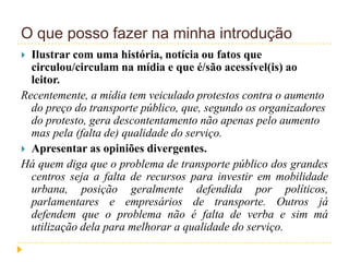 O que posso fazer na minha introdução
 Ilustrar com uma história, notícia ou fatos que
circulou/circulam na mídia e que é/são acessível(is) ao
leitor.
Recentemente, a mídia tem veiculado protestos contra o aumento
do preço do transporte público, que, segundo os organizadores
do protesto, gera descontentamento não apenas pelo aumento
mas pela (falta de) qualidade do serviço.
 Apresentar as opiniões divergentes.
Há quem diga que o problema de transporte público dos grandes
centros seja a falta de recursos para investir em mobilidade
urbana, posição geralmente defendida por políticos,
parlamentares e empresários de transporte. Outros já
defendem que o problema não é falta de verba e sim má
utilização dela para melhorar a qualidade do serviço.
 