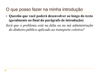 O que posso fazer na minha introdução
 Questão que você poderá desenvolver ao longo do texto
(geralmente ao final do parágrafo de introdução)
Será que o problema está na falta ou na má administração
do dinheiro público aplicado ao transporte coletivo?
 