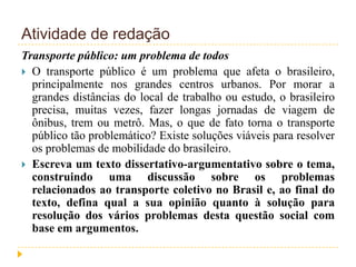 Atividade de redação
Transporte público: um problema de todos
 O transporte público é um problema que afeta o brasileiro,
principalmente nos grandes centros urbanos. Por morar a
grandes distâncias do local de trabalho ou estudo, o brasileiro
precisa, muitas vezes, fazer longas jornadas de viagem de
ônibus, trem ou metrô. Mas, o que de fato torna o transporte
público tão problemático? Existe soluções viáveis para resolver
os problemas de mobilidade do brasileiro.
 Escreva um texto dissertativo-argumentativo sobre o tema,
construindo uma discussão sobre os problemas
relacionados ao transporte coletivo no Brasil e, ao final do
texto, defina qual a sua opinião quanto à solução para
resolução dos vários problemas desta questão social com
base em argumentos.
 
