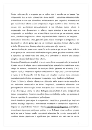Várias e diversas são as respostas que se podem obter à questão que se levanta “que
competências deve a escola desenvolver e fazer adquirir?”, permitindo identificar modos
diferenciados de lidar com o desafio do ensino orientado para a aquisição de saberes e/ou
para o desenvolver e fazer adquirir competências. Alguns mantêm-se fiéis à promoção dos
saberes sem questionarem prospectivamente a sua utilidade; outros, aderem às
competências mas desvalorizam os saberes; outros, orientam a sua acção para as
competências em articulação com a consolidação dos saberes que as sustentam; outros,
ainda, concebem competências e saberes enquanto finalidades alternativas não integradas.
Considerando a realidade actual, pensamos que é preciso educar para as competências não
descurando os saberes porque para se ser competente devemos dominar saberes, saber
articular diferentes áreas do saber, saber-fazer, saber-ser e saber tornar-se.
As conceitualizações para o termo competência são muitas, o que, de certa forma, dificulta
a sua aplicação em situações de ensino-aprendizagem; porém, podemos relacionar o termo
à capacidade de realizar bem uma tarefa, ou à capacidade de resolver uma situação
complexa e à capacidade de mobilizar saberes.
Uma das dificuldades em se definir o termo competência comunicativa foi a tentativa de
diversos autores de adaptar o conceito de competência a seus próprios propósitos ou ao seu
campo de actuação, afastando-se da definição clássica proposta por Chomsky (1965),
segundo a qual, a competência significa conhecimento da língua, isto é, das suas estruturas
e regras, e no desempenho real da língua em situações concretas, numa construção
marcadamente dicotómica, sem qualquer preocupação com a função social da língua.
Hymes (1979) foi o primeiro a incorporar a dimensão social ao conceito de competência.
Ao acrescentar comunicativo ao termo competência, demonstrou claramente estar
preocupado com o uso da língua. Assim, para Hymes, não é suficiente que o indivíduo saiba
e use a fonologia, a sintaxe e o léxico da língua para caracterizá-lo como competente em
termos comunicativos. É preciso que, além disso, esse indivíduo saiba e use as regras do
discurso específico da comunidade na qual se insere.
Canale introduziu quatro tipos de competências: competência gramatical que implica o
domínio do código linguístico, a habilidade em reconhecer as características linguísticas da
língua e usá-las para formar palavras e frases; competência sociolinguística, que implica o
conhecimento das regras sociais que norteiam o uso da língua, compreensão do contexto
social no qual a língua é usada; competência discursiva diz respeito à capacidade de
combinar formas gramaticais e significados para construir um texto oral ou escrito


                                                                                           2
 