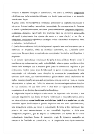 adequado a diferentes situações de comunicação, com coesão e coerência; competência
estratégica, que inclui estratégias utilizadas pelo locutor para compensar o seu domínio
imperfeito da língua.
Segundo Sophie Moirand (1982) a competência comunicativa é a aptidão para produzir e
interpretar, de maneira clara e espontânea, os enunciados das enumeras situações da nossa
existência. Quando comunicamos, utilizamos quatro componentes: componente linguística;
componente discursiva (apropriação dos diferentes tipos de discursos); componente
referencial (conhecimento dos objectos do mundo e a suas relações) e, por fim, a
componente sociocultural (apropriação das regras sociais e das normas de interacção entre
os indivíduos e as instituições).
O Quadro Europeu Comum de Referência para as Línguas fornece uma base comum para a
elaboração de programas, linhas de orientação curriculares, etc. Acrescenta como
componente da competência comunicativa as competências: linguística, sociolinguística e
pragmática.
O ser humano é por natureza comunicador; faz parte da nossa condição de seres sociais e
manifesta-se de muitas maneiras: acção ou imobilidade, palavras, gestos ou silêncio, todos
contêm uma mensagem que é percebida pelos pares da comunidade linguística a que
pertencemos. Existem muitas áreas da vida social em que as pessoas necessitam de uma
competência oral sofisticada, como situações de comunicação proporcionadas pela
televisão, rádio, cinema, que oferecem informação que os cidadãos têm de saber analisar da
melhor maneira; situações em que, pela comunicação oral, se compra e vende, se procura
informação ou se reclama, etc. Enfim, são inúmeras e de extrema importância as situações
da vida quotidiana em que saber ouvir e saber falar são capacidades fundamentais
consequentes de um domínio das competências linguísticas.
A competência linguística designa o conhecimento da língua em várias vertentes, a sua
aquisição irá permitir a cada falante produzir e compreender os enunciados verbais, activa
um número finito de regras fonológicas, morfológicas, sintácticas e semânticas, que são
conhecidas apenas intuitivamente e que são adquiridas com base numa capacidade inata;
uma competência lexical, que inclui o conhecimento da forma e dos significados das
palavras, tal como convencionados na sua comunidade linguística; e ainda uma
competência pragmática, que diz respeito ao conhecimento das normas de uso desse
conhecimento linguístico, formas de tratamento, níveis de linguagem adequados ao
contexto e às finalidades da comunicação, etc. A competência nestes quatro domínios




                                                                                        3
 