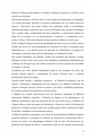 permite ao falante/ouvinte produzir e reconhecer sequências linguísticas e avaliá-las como
correctas ou incorrectas.
Após termos analisado e reflectido sobre os vários campos da comunicação e da linguagem,
e de termos procurado identificar as diversas competências que um falante precisa de
possuir e desenvolver para poder utilizar com proficiência todas as possibilidades
oferecidas pela língua, concluímos que o ensino do Português não é assunto de abordagem
fácil e simples, dada a complexidade dos temas implicados: o conhecimento explícito da
língua (na sua estrutura e no seu funcionamento), a expressão e a compreensão oral, a
escrita e a leitura. Todos estes domínios levantam questões complexas e controversas.
Sendo a Língua Portuguesa um meio de aprendizagem de outras áreas do currículo, torna-se
evidente que deverá ser uma preocupação dos professores de todas as disciplinas pelas
implicações que o seu domínio possui na aquisição de conhecimento, na pesquisa de
informação, na expressão desse mesmo conhecimento, na construção do saber.
Pela enorme importância que podemos verificar nos conteúdos que integram a Língua
Portuguesa a vários níveis, tanto sociais como académicos, consideramos fundamental que
a didáctica do Português seja uma matéria merecedora de toda a atenção da comunidade
investigativa e docente.
A didáctica tem como objetivo fundamental ocupar-se das estratégias de ensino, das
questões práticas relativas a metodologias de ensino, funciona como o elemento
transformador da teoria na prática.
Segundo Isabel Alarcão, a Didáctica estrutura-se: na Didactica Investigativa, que diz
respeito à observação e interpretação dos actos educativos; na Didáctica Curricular, diz
respeito à formação curricular, inicial ou contínua e, por último, na Didáctica profissional,
diz respeito às práticas dos professores no terreno escolar.
A Didáctica de Línguas desenvolveu-se em três momentos designados de Didáctica
instrumental, Didáctica específica e Didáctica de línguas ou do plurilinguismo. Na
Didáctica instrumental, etapa que prevaleceu até aos anos 80 do séc.xx, a Didáctica de
Línguas afirma-se como um espaço de instrumentos e técnicas ao serviço da formação de
professores. Formação esta que é tanto mais sucedida quanto melhor o professor for capaz
de aprender a manipular esses instrumentos técnicos.
A Didáctica específica corresponde a um esforço de autonomização da Didáctica enquanto
disciplina autónoma. É promotora de situações de construção de conhecimento sobre o
processo de ensino e de aprendizagem centrada na sala de aula. Visa desenvolver nos
professores um conjunto de saberes e competências capaz de lhes permitir tomar decisões


                                                                                           4
 