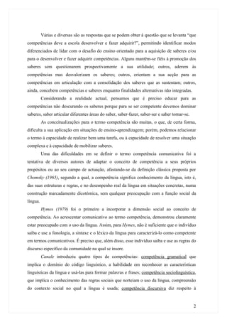 Várias e diversas são as respostas que se podem obter à questão que se levanta “que
competências deve a escola desenvolver e fazer adquirir?”, permitindo identificar modos
diferenciados de lidar com o desafio do ensino orientado para a aquisição de saberes e/ou
para o desenvolver e fazer adquirir competências. Alguns mantêm-se fiéis à promoção dos
saberes sem questionarem prospectivamente a sua utilidade; outros, aderem às
competências mas desvalorizam os saberes; outros, orientam a sua acção para as
competências em articulação com a consolidação dos saberes que as sustentam; outros,
ainda, concebem competências e saberes enquanto finalidades alternativas não integradas.
          Considerando a realidade actual, pensamos que é preciso educar para as
competências não descurando os saberes porque para se ser competente devemos dominar
saberes, saber articular diferentes áreas do saber, saber-fazer, saber-ser e saber tornar-se.
          As conceitualizações para o termo competência são muitas, o que, de certa forma,
dificulta a sua aplicação em situações de ensino-aprendizagem; porém, podemos relacionar
o termo à capacidade de realizar bem uma tarefa, ou à capacidade de resolver uma situação
complexa e à capacidade de mobilizar saberes.
          Uma das dificuldades em se definir o termo competência comunicativa foi a
tentativa de diversos autores de adaptar o conceito de competência a seus próprios
propósitos ou ao seu campo de actuação, afastando-se da definição clássica proposta por
Chomsky (1965), segundo a qual, a competência significa conhecimento da língua, isto é,
das suas estruturas e regras, e no desempenho real da língua em situações concretas, numa
construção marcadamente dicotómica, sem qualquer preocupação com a função social da
língua.
          Hymes (1979) foi o primeiro a incorporar a dimensão social ao conceito de
competência. Ao acrescentar comunicativo ao termo competência, demonstrou claramente
estar preocupado com o uso da língua. Assim, para Hymes, não é suficiente que o indivíduo
saiba e use a fonologia, a sintaxe e o léxico da língua para caracterizá-lo como competente
em termos comunicativos. É preciso que, além disso, esse indivíduo saiba e use as regras do
discurso específico da comunidade na qual se insere.
          Canale introduziu quatro tipos de competências: competência gramatical que
implica o domínio do código linguístico, a habilidade em reconhecer as características
linguísticas da língua e usá-las para formar palavras e frases; competência sociolinguística,
que implica o conhecimento das regras sociais que norteiam o uso da língua, compreensão
do contexto social no qual a língua é usada; competência discursiva diz respeito à


                                                                                                2
 