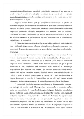 capacidade de combinar formas gramaticais e significados para construir um texto oral ou
escrito adequado a diferentes situações de comunicação, com coesão e coerência;
competência estratégica, que inclui estratégias utilizadas pelo locutor para compensar o seu
domínio imperfeito da língua.
       Segundo Sophie Moirand (1982) a competência comunicativa é a aptidão para
produzir e interpretar, de maneira clara e espontânea, os enunciados das enumeras situações
da nossa existência. Quando comunicamos, utilizamos quatro componentes: componente
linguística; componente discursiva (apropriação dos diferentes tipos de discursos);
componente referencial (conhecimento dos objectos do mundo e a suas relações) e, por fim,
a componente sociocultural (apropriação das regras sociais e das normas de interacção entre
os indivíduos e as instituições).
       O Quadro Europeu Comum de Referência para as Línguas fornece uma base comum
para a elaboração de programas, linhas de orientação curriculares, etc. Acrescenta como
componente da competência comunicativa as competências: linguística, sociolinguística e
pragmática.
       O ser humano é por natureza comunicador; faz parte da nossa condição de seres
sociais e manifesta-se de muitas maneiras: acção ou imobilidade, palavras, gestos ou
silêncio, todos contêm uma mensagem que é percebida pelos pares da comunidade
linguística a que pertencemos. Existem muitas áreas da vida social em que as pessoas
necessitam de uma competência oral sofisticada, como situações de comunicação
proporcionadas pela televisão, rádio, cinema, que oferecem informação que os cidadãos
têm de saber analisar da melhor maneira; situações em que, pela comunicação oral, se
compra e vende, se procura informação ou se reclama, etc. Enfim, são inúmeras e de
extrema importância as situações da vida quotidiana em que saber ouvir e saber falar são
capacidades fundamentais consequentes de um domínio das competências linguísticas.
       A competência linguística designa o conhecimento da língua em várias vertentes, a
sua aquisição irá permitir a cada falante produzir e compreender os enunciados verbais,
activa um número finito de regras fonológicas, morfológicas, sintácticas e semânticas,
que são conhecidas apenas intuitivamente e que são adquiridas com base numa capacidade
inata; uma competência lexical, que inclui o conhecimento da forma e dos significados das
palavras, tal como convencionados na sua comunidade linguística; e ainda uma
competência pragmática, que diz respeito ao conhecimento das normas de uso desse
conhecimento linguístico, formas de tratamento, níveis de linguagem adequados ao
contexto e às finalidades da comunicação, etc. A competência nestes quatro domínios


                                                                                          3
 