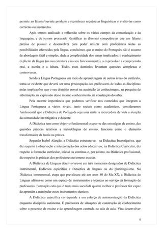 permite ao falante/ouvinte produzir e reconhecer sequências linguísticas e avaliá-las como
correctas ou incorrectas.
       Após termos analisado e reflectido sobre os vários campos da comunicação e da
linguagem, e de termos procurado identificar as diversas competências que um falante
precisa de possuir e desenvolver para poder utilizar com proficiência todas as
possibilidades oferecidas pela língua, concluímos que o ensino do Português não é assunto
de abordagem fácil e simples, dada a complexidade dos temas implicados: o conhecimento
explícito da língua (na sua estrutura e no seu funcionamento), a expressão e a compreensão
oral, a escrita e a leitura. Todos estes domínios levantam questões complexas e
controversas.
       Sendo a Língua Portuguesa um meio de aprendizagem de outras áreas do currículo,
torna-se evidente que deverá ser uma preocupação dos professores de todas as disciplinas
pelas implicações que o seu domínio possui na aquisição de conhecimento, na pesquisa de
informação, na expressão desse mesmo conhecimento, na construção do saber.
       Pela enorme importância que podemos verificar nos conteúdos que integram a
Língua Portuguesa a vários níveis, tanto sociais como académicos, consideramos
fundamental que a Didáctica do Português seja uma matéria merecedora de toda a atenção
da comunidade investigativa e docente.
       A Didáctica tem como objetivo fundamental ocupar-se das estratégias de ensino, das
questões práticas relativas a metodologias de ensino, funciona como o elemento
transformador da teoria na prática.
       Segundo Isabel Alarcão, a Didáctica estrutura-se: na Didactica Investigativa, que
diz respeito à observação e interpretação dos actos educativos; na Didáctica Curricular, diz
respeito à formação curricular, inicial ou contínua e, por último, na Didáctica profissional,
diz respeito às práticas dos professores no terreno escolar.
       A Didáctica de Línguas desenvolveu-se em três momentos designados de Didáctica
instrumental, Didáctica específica e Didáctica de línguas ou do plurilinguismo. Na
Didáctica instrumental, etapa que prevaleceu até aos anos 80 do Séc.XX, a Didáctica de
Línguas afirma-se como um espaço de instrumentos e técnicas ao serviço da formação de
professores. Formação esta que é tanto mais sucedida quanto melhor o professor for capaz
de aprender a manipular esses instrumentos técnicos.
       A Didáctica específica corresponde a um esforço de autonomização da Didáctica
enquanto disciplina autónoma. É promotora de situações de construção de conhecimento
sobre o processo de ensino e de aprendizagem centrada na sala de aula. Visa desenvolver


                                                                                           4
 