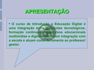 APRESENTAÇÃO O curso de Introdução a Educação Digital é uma integração entre ambientes tecnológicos, formação continuada e recursos educacionais multimídias e digitais que fazem integração com a escola e atuam como ferramenta ao professor/gestor. 