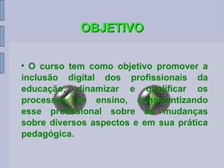OBJETIVO O curso tem como objetivo promover a inclusão digital dos profissionais da educação, dinamizar e qualificar os processos de ensino, conscientizando esse profissional sobre as mudanças sobre diversos aspectos e em sua prática pedagógica. 