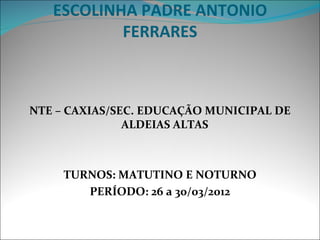 ESCOLINHA PADRE ANTONIO
           FERRARES



NTE – CAXIAS/SEC. EDUCAÇÃO MUNICIPAL DE
               ALDEIAS ALTAS



     TURNOS: MATUTINO E NOTURNO
        PERÍODO: 26 a 30/03/2012
 