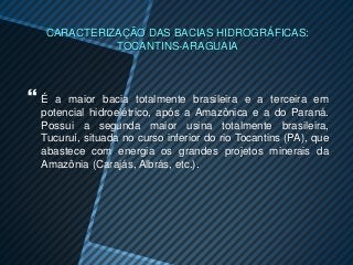 CARACTERIZAÇÃO DAS BACIAS HIDROGRÁFICAS:
            TOCANTINS-ARAGUAIA



É  a maior bacia totalmente brasileira e a terceira em
 potencial hidroelétrico, após a Amazônica e a do Paraná.
 Possui a segunda maior usina totalmente brasileira,
 Tucuruí, situada no curso inferior do rio Tocantins (PA), que
 abastece com energia os grandes projetos minerais da
 Amazônia (Carajás, Albrás, etc.).
 